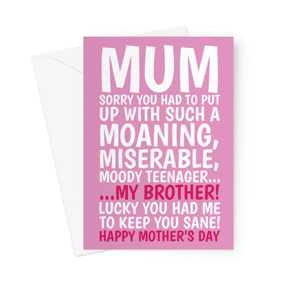 Funny pink Mother’s Day card with bold white and red text that reads: “Mum, sorry you had to put up with such a moaning, miserable, moody teenager… my brother! Lucky you had me to keep you sane! Happy Mother’s Day.” Perfect for a humorous and light-hearted Mother’s Day message.