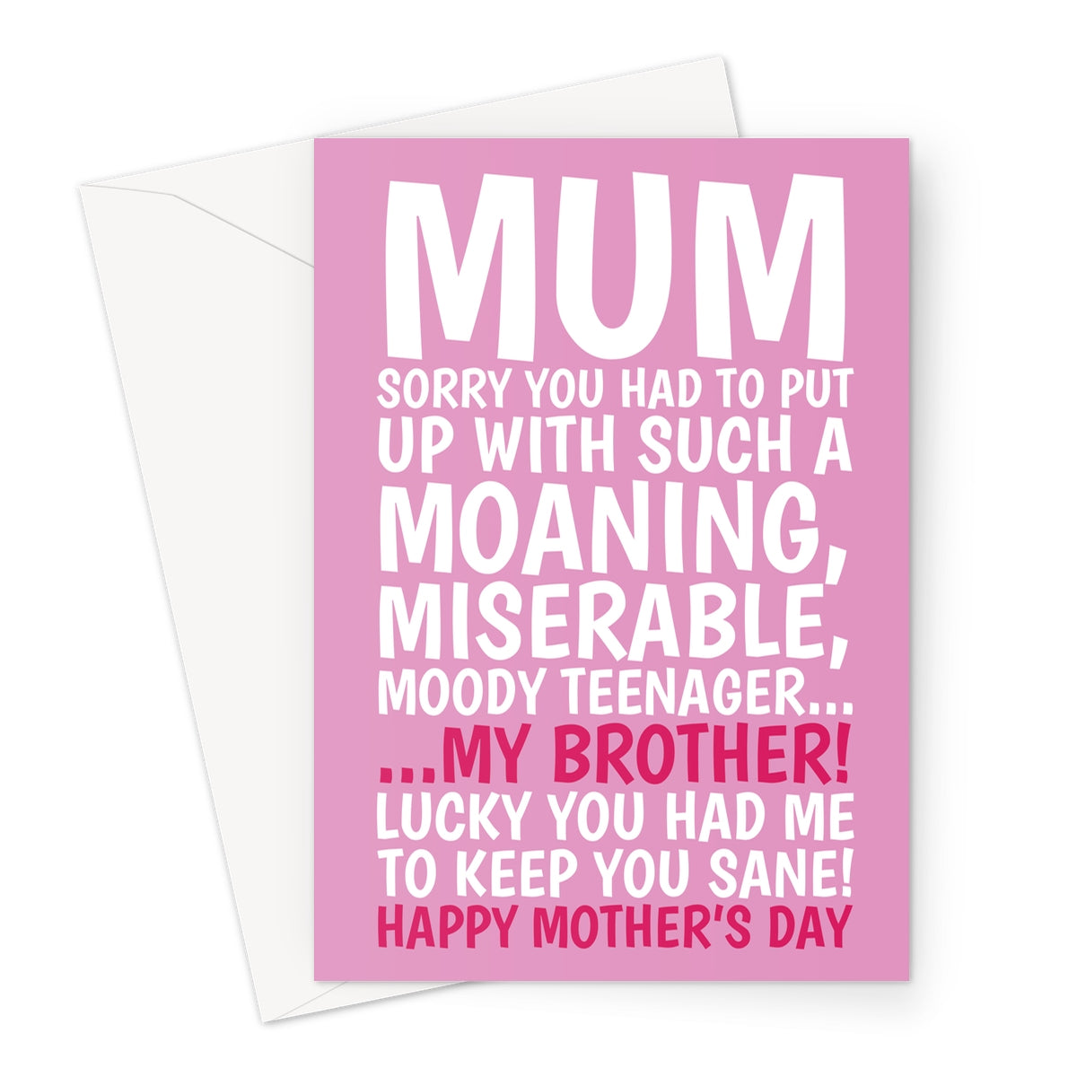 Funny pink Mother’s Day card with bold white and red text that reads: “Mum, sorry you had to put up with such a moaning, miserable, moody teenager… my brother! Lucky you had me to keep you sane! Happy Mother’s Day.” Perfect for a humorous and light-hearted Mother’s Day message.